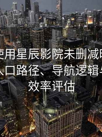 第一次使用星辰影院未删减时的真实感受：入口路径、导航逻辑与找内容效率评估