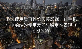 多次使用后再评价天美影视：在手机与电脑端的使用差异与稳定性表现（长期体验）