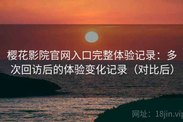 樱花影院官网入口完整体验记录：多次回访后的体验变化记录（对比后）