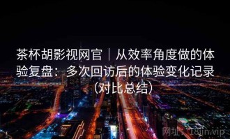 茶杯胡影视网官｜从效率角度做的体验复盘：多次回访后的体验变化记录（对比总结）