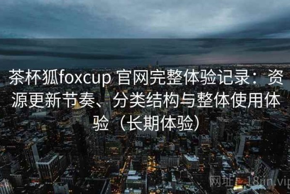 茶杯狐foxcup 官网完整体验记录：资源更新节奏、分类结构与整体使用体验（长期体验）