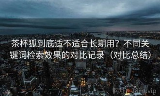 茶杯狐到底适不适合长期用？不同关键词检索效果的对比记录（对比总结）