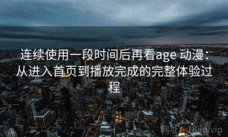 连续使用一段时间后再看age 动漫：从进入首页到播放完成的完整体验过程