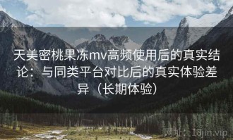 天美密桃果冻mv高频使用后的真实结论：与同类平台对比后的真实体验差异（长期体验）