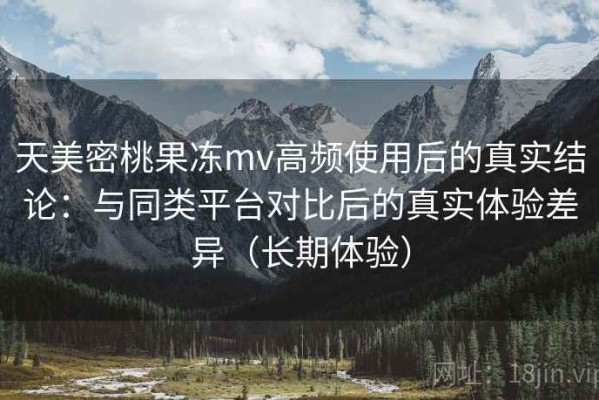 天美密桃果冻mv高频使用后的真实结论：与同类平台对比后的真实体验差异（长期体验）