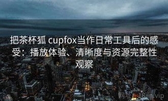 把茶杯狐 cupfox当作日常工具后的感受：播放体验、清晰度与资源完整性观察