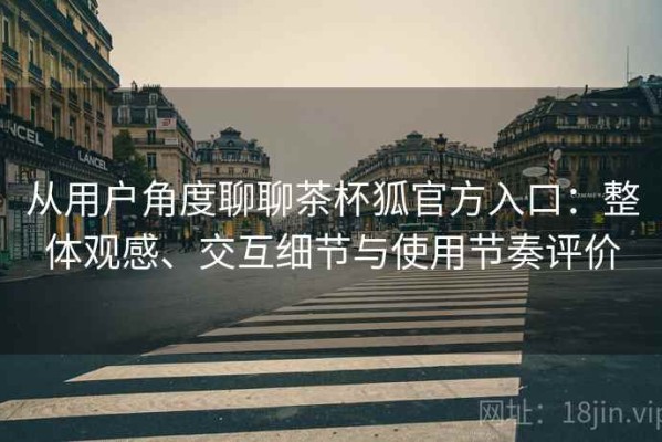 从用户角度聊聊茶杯狐官方入口：整体观感、交互细节与使用节奏评价