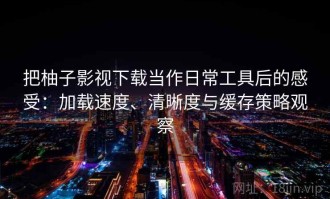 把柚子影视下载当作日常工具后的感受：加载速度、清晰度与缓存策略观察