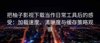 把柚子影视下载当作日常工具后的感受：加载速度、清晰度与缓存策略观察