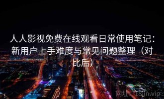 人人影视免费在线观看日常使用笔记：新用户上手难度与常见问题整理（对比后）