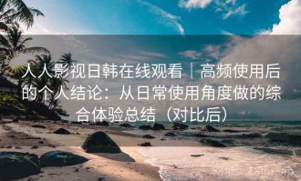 人人影视日韩在线观看｜高频使用后的个人结论：从日常使用角度做的综合体验总结（对比后）