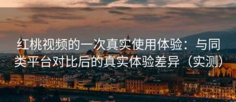 红桃视频的一次真实使用体验：与同类平台对比后的真实体验差异（实测）