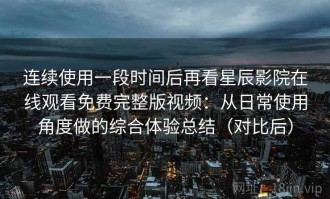 连续使用一段时间后再看星辰影院在线观看免费完整版视频：从日常使用角度做的综合体验总结（对比后）