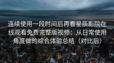 连续使用一段时间后再看星辰影院在线观看免费完整版视频：从日常使用角度做的综合体验总结（对比后）