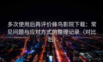 多次使用后再评价蜂鸟影院下载：常见问题与应对方式的整理记录（对比后）