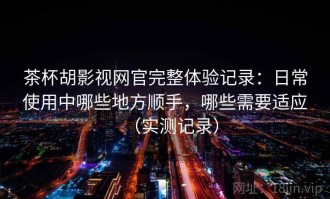 茶杯胡影视网官完整体验记录：日常使用中哪些地方顺手，哪些需要适应（实测记录）