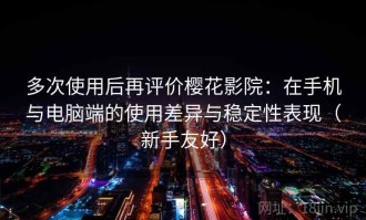 多次使用后再评价樱花影院：在手机与电脑端的使用差异与稳定性表现（新手友好）