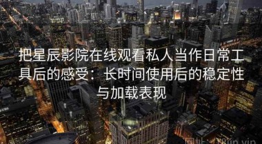 把星辰影院在线观看私人当作日常工具后的感受：长时间使用后的稳定性与加载表现