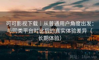可可影视下载｜从普通用户角度出发：与同类平台对比后的真实体验差异（长期体验）