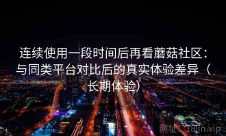 连续使用一段时间后再看蘑菇社区：与同类平台对比后的真实体验差异（长期体验）