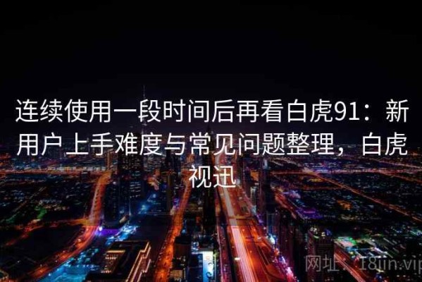 连续使用一段时间后再看白虎91：新用户上手难度与常见问题整理，白虎视迅
