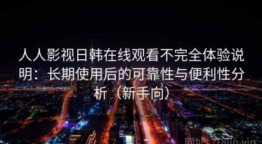 人人影视日韩在线观看不完全体验说明：长期使用后的可靠性与便利性分析（新手向）