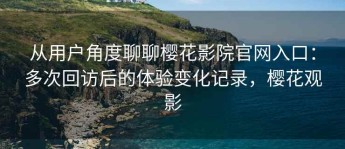 从用户角度聊聊樱花影院官网入口：多次回访后的体验变化记录，樱花观影