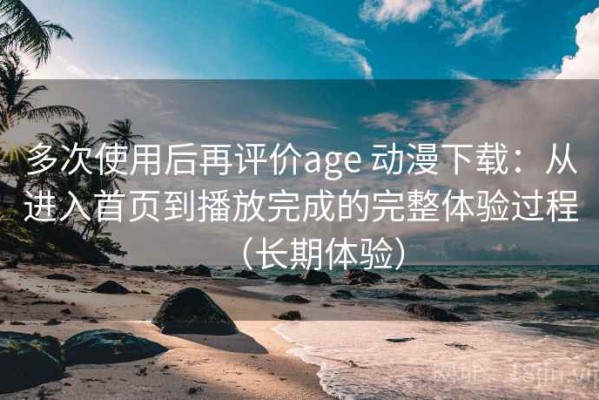 多次使用后再评价age 动漫下载：从进入首页到播放完成的完整体验过程（长期体验）