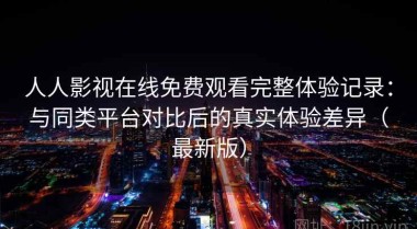人人影视在线免费观看完整体验记录：与同类平台对比后的真实体验差异（最新版）
