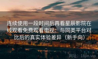 连续使用一段时间后再看星辰影院在线观看免费观看电视：与同类平台对比后的真实体验差异（新手向）
