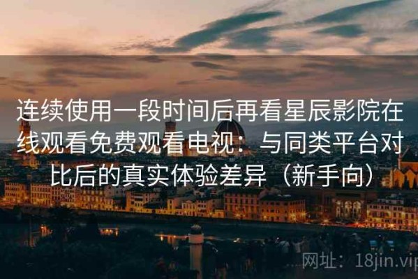 连续使用一段时间后再看星辰影院在线观看免费观看电视：与同类平台对比后的真实体验差异（新手向）