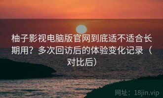 柚子影视电脑版官网到底适不适合长期用？多次回访后的体验变化记录（对比后）
