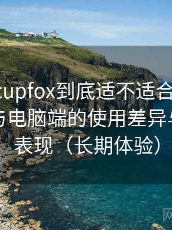 茶杯狐 cupfox到底适不适合长期用？在手机与电脑端的使用差异与稳定性表现（长期体验）
