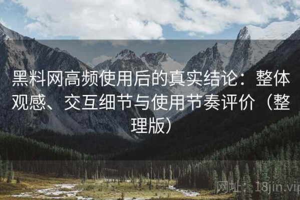 黑料网高频使用后的真实结论：整体观感、交互细节与使用节奏评价（整理版）