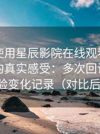 第一次使用星辰影院在线观看免费完整版时的真实感受：多次回访后的体验变化记录（对比后）