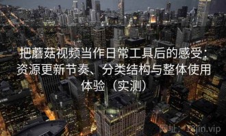 把蘑菇视频当作日常工具后的感受：资源更新节奏、分类结构与整体使用体验（实测）