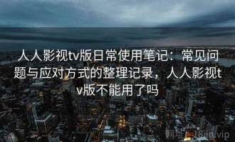 人人影视tv版日常使用笔记：常见问题与应对方式的整理记录，人人影视tv版不能用了吗