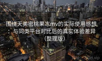 围绕天美密桃果冻mv的实际使用感想：与同类平台对比后的真实体验差异（整理版）