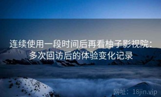 连续使用一段时间后再看柚子影视院：多次回访后的体验变化记录