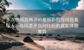 多次使用后再评价星辰影院在线观看私人：与同类平台对比后的真实体验差异