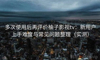 多次使用后再评价柚子影视tv：新用户上手难度与常见问题整理（实测）