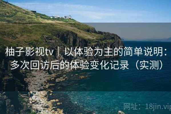 柚子影视tv｜以体验为主的简单说明：多次回访后的体验变化记录（实测）