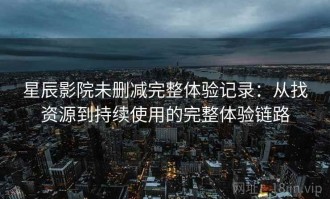 星辰影院未删减完整体验记录：从找资源到持续使用的完整体验链路