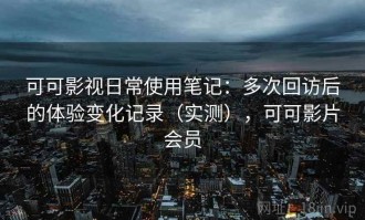 可可影视日常使用笔记：多次回访后的体验变化记录（实测），可可影片会员