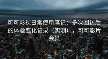 可可影视日常使用笔记：多次回访后的体验变化记录（实测），可可影片会员