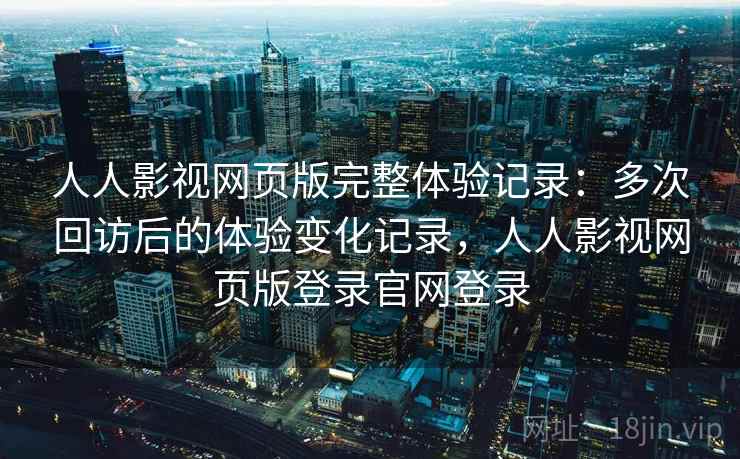 人人影视网页版完整体验记录：多次回访后的体验变化记录，人人影视网页版登录官网登录