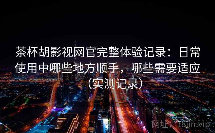 茶杯胡影视网官完整体验记录：日常使用中哪些地方顺手，哪些需要适应（实测记录）