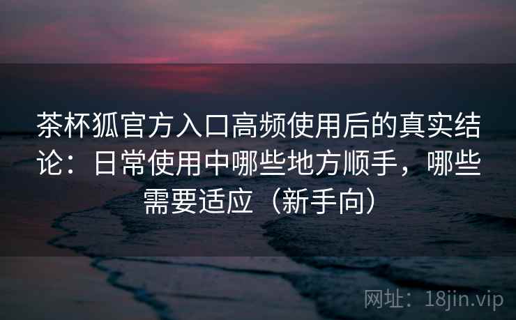 茶杯狐官方入口高频使用后的真实结论：日常使用中哪些地方顺手，哪些需要适应（新手向）