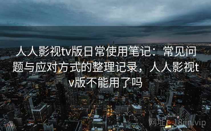 人人影视tv版日常使用笔记：常见问题与应对方式的整理记录，人人影视tv版不能用了吗