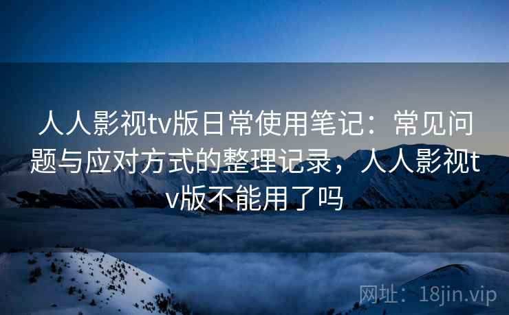 人人影视tv版日常使用笔记：常见问题与应对方式的整理记录，人人影视tv版不能用了吗